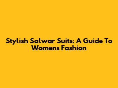 Stylish Salwar Suits: A Guide To Women's Fashion
