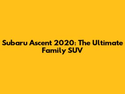 Subaru Ascent 2020: The Ultimate Family SUV