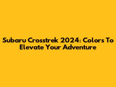 Subaru Crosstrek 2024: Colors To Elevate Your Adventure