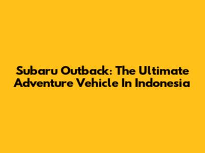 Subaru Outback: The Ultimate Adventure Vehicle In Indonesia