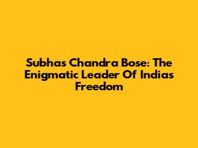 Subhas Chandra Bose: The Enigmatic Leader Of India's Freedom