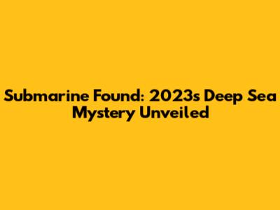 Submarine Found: 2023's Deep Sea Mystery Unveiled