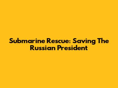 Submarine Rescue: Saving The Russian President