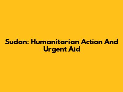 Sudan: Humanitarian Action And Urgent Aid