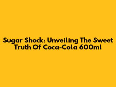Sugar Shock: Unveiling The Sweet Truth Of Coca-Cola 600ml