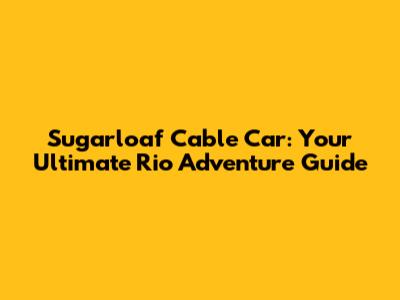 Sugarloaf Cable Car: Your Ultimate Rio Adventure Guide