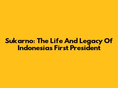 Sukarno: The Life And Legacy Of Indonesia's First President