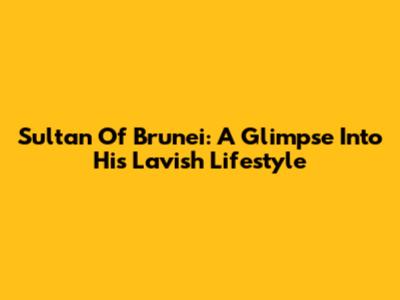 Sultan Of Brunei: A Glimpse Into His Lavish Lifestyle