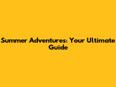 Summer Adventures: Your Ultimate Guide