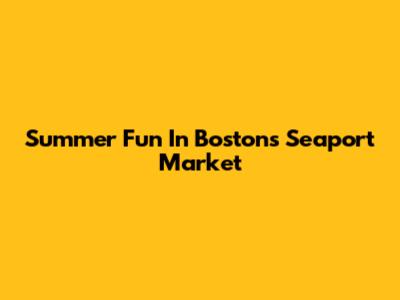 Summer Fun In Boston's Seaport Market