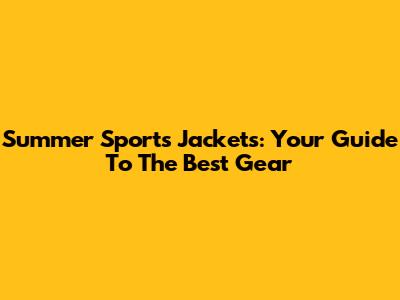 Summer Sports Jackets: Your Guide To The Best Gear