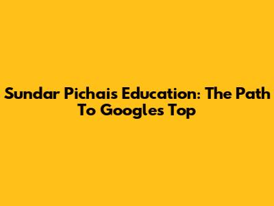 Sundar Pichai's Education: The Path To Google's Top