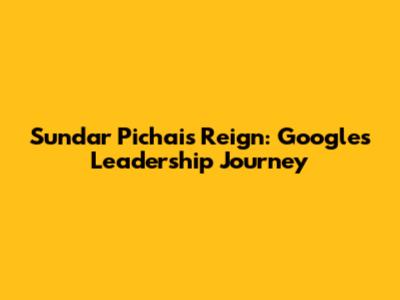Sundar Pichai's Reign: Google's Leadership Journey