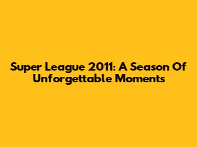 Super League 2011: A Season Of Unforgettable Moments