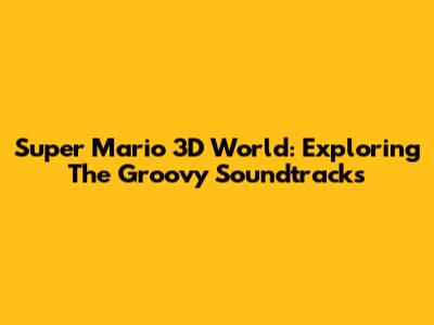 Super Mario 3D World: Exploring The Groovy Soundtracks