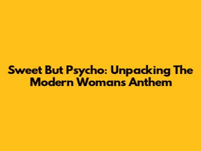 Sweet But Psycho: Unpacking The Modern Woman's Anthem