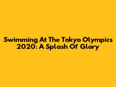 Swimming At The Tokyo Olympics 2020: A Splash Of Glory