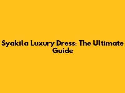 Syakila Luxury Dress: The Ultimate Guide