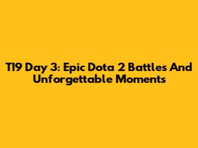 TI9 Day 3: Epic Dota 2 Battles And Unforgettable Moments