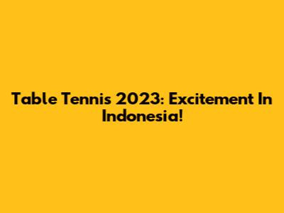 Table Tennis 2023: Excitement In Indonesia!