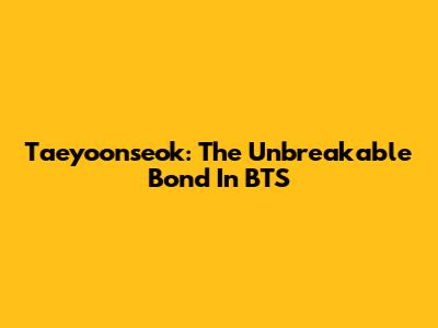 Taeyoonseok: The Unbreakable Bond In BTS