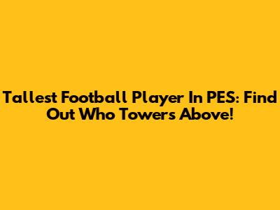 Tallest Football Player In PES: Find Out Who Towers Above!