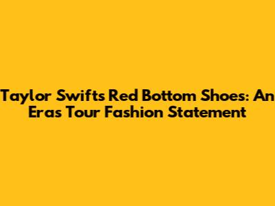 Taylor Swift's Red Bottom Shoes: An Eras Tour Fashion Statement
