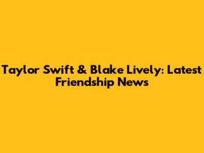 Taylor Swift & Blake Lively: Latest Friendship News