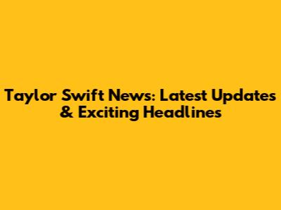 Taylor Swift News: Latest Updates & Exciting Headlines