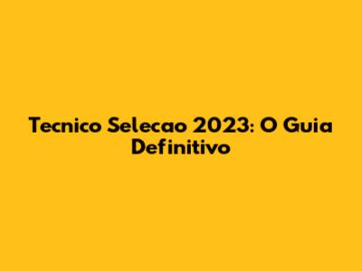 Tecnico Selecao 2023: O Guia Definitivo