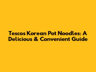 Tesco's Korean Pot Noodles: A Delicious & Convenient Guide