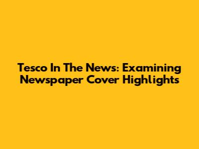 Tesco In The News: Examining Newspaper Cover Highlights