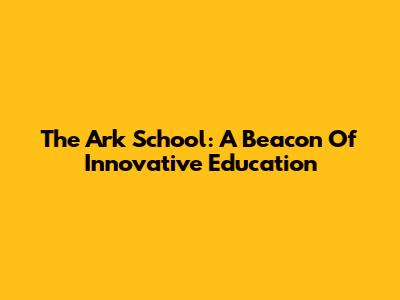 The Ark School: A Beacon Of Innovative Education
