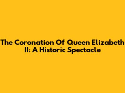 The Coronation Of Queen Elizabeth II: A Historic Spectacle