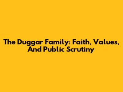 The Duggar Family: Faith, Values, And Public Scrutiny