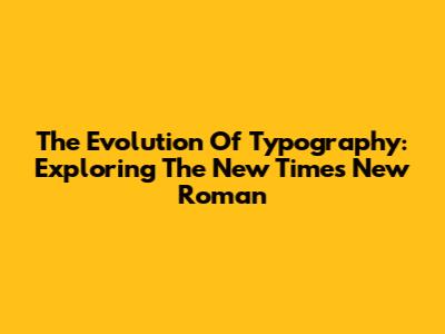 The Evolution Of Typography: Exploring The New Times New Roman