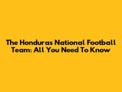 The Honduras National Football Team: All You Need To Know