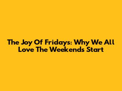 The Joy Of Fridays: Why We All Love The Weekend's Start