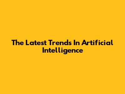 The Latest Trends In Artificial Intelligence