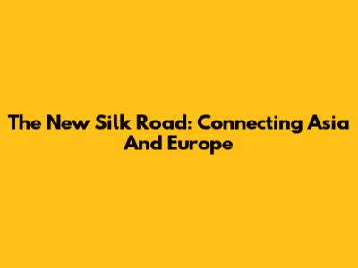 The New Silk Road: Connecting Asia And Europe
