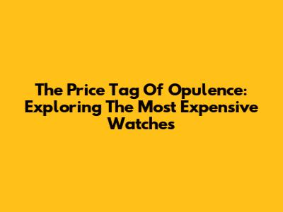 The Price Tag Of Opulence: Exploring The Most Expensive Watches