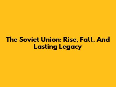The Soviet Union: Rise, Fall, And Lasting Legacy