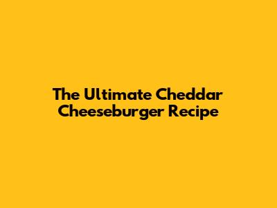 The Ultimate Cheddar Cheeseburger Recipe