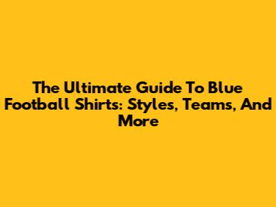 The Ultimate Guide To Blue Football Shirts: Styles, Teams, And More