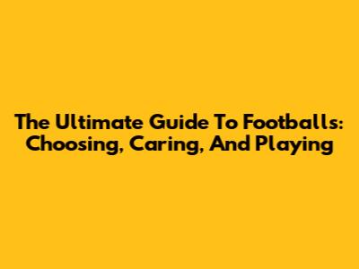 The Ultimate Guide To Footballs: Choosing, Caring, And Playing