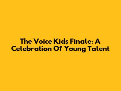 The Voice Kids Finale: A Celebration Of Young Talent