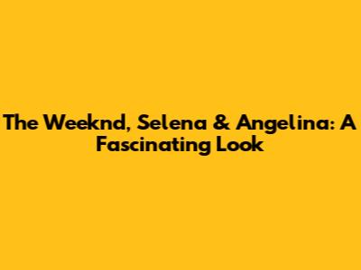 The Weeknd, Selena & Angelina: A Fascinating Look