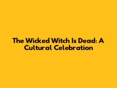 The Wicked Witch Is Dead: A Cultural Celebration