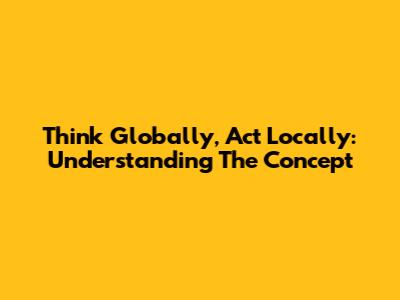 Think Globally, Act Locally: Understanding The Concept