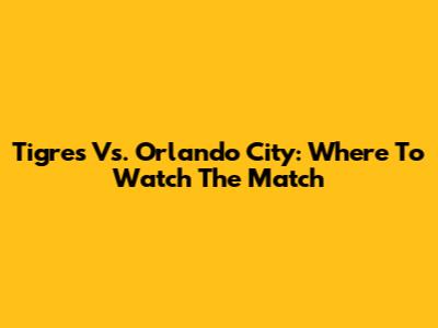 Tigres Vs. Orlando City: Where To Watch The Match